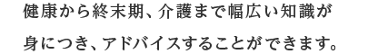 健康から終末期、介護まで幅広い知識が身につき、アドバイスすることができます。